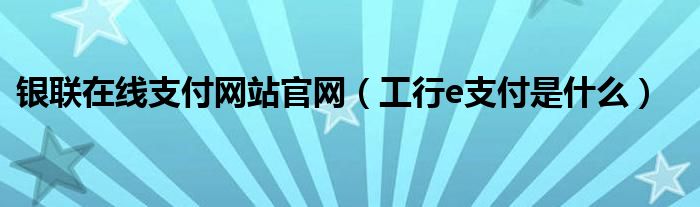 銀聯(lián)在線支付網(wǎng)站官網(wǎng)（工行e支付是什么）