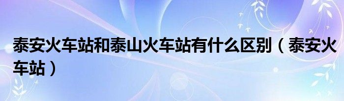 泰安火車站和泰山火車站有什么區(qū)別（泰安火車站）