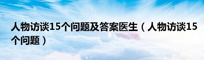 人物訪談15個(gè)問(wèn)題及答案醫(yī)生（人物訪談15個(gè)問(wèn)題）
