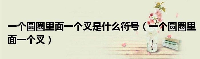 一個(gè)圓圈里面一個(gè)叉是什么符號(hào)（一個(gè)圓圈里面一個(gè)叉）