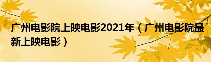 廣州電影院上映電影2021年（廣州電影院最新上映電影）