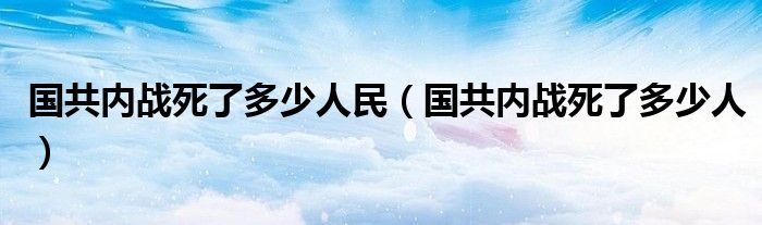 國共內(nèi)戰(zhàn)死了多少人民（國共內(nèi)戰(zhàn)死了多少人）