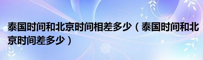 泰國(guó)時(shí)間和北京時(shí)間相差多少（泰國(guó)時(shí)間和北京時(shí)間差多少）