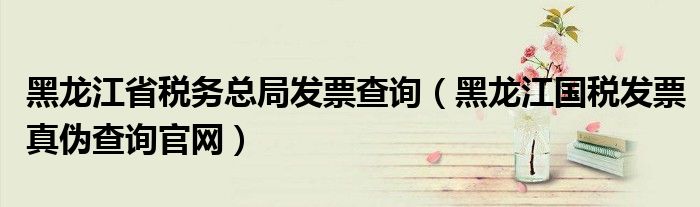 黑龍江省稅務(wù)總局發(fā)票查詢(xún)（黑龍江國(guó)稅發(fā)票真?zhèn)尾樵?xún)官網(wǎng)）