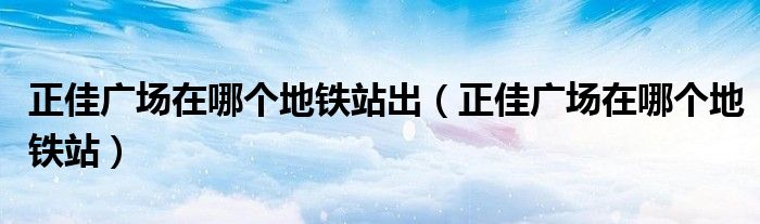 正佳廣場在哪個地鐵站出（正佳廣場在哪個地鐵站）