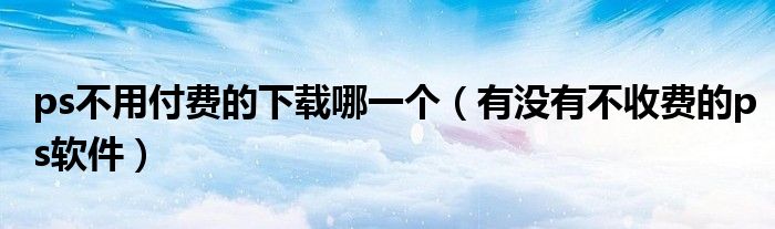 ps不用付費(fèi)的下載哪一個(gè)（有沒(méi)有不收費(fèi)的ps軟件）