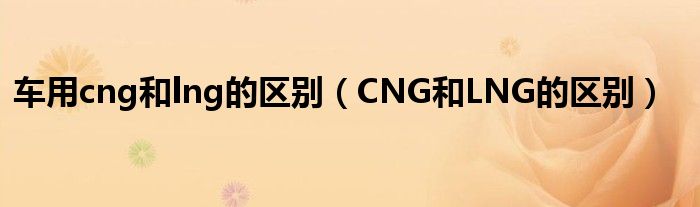 車用cng和lng的區(qū)別（CNG和LNG的區(qū)別）