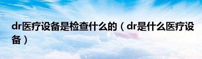 dr醫(yī)療設(shè)備是檢查什么的（dr是什么醫(yī)療設(shè)備）