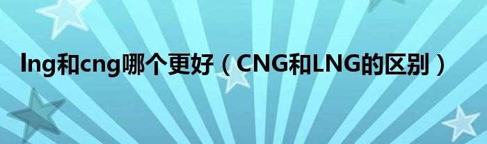 lng和cng哪個(gè)更好（CNG和LNG的區(qū)別）