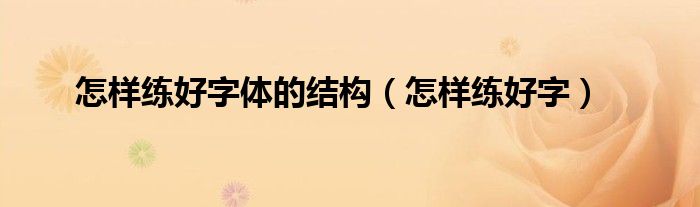 怎樣練好字體的結(jié)構(gòu)（怎樣練好字）