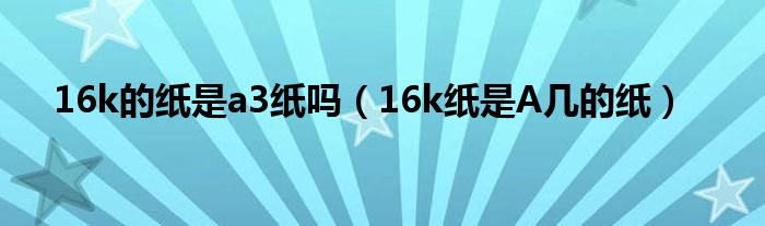 16k的紙是a3紙嗎（16k紙是A幾的紙）