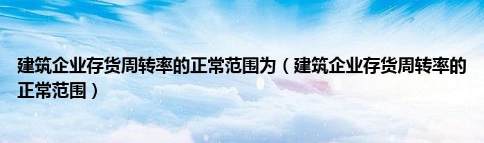 建筑企業(yè)存貨周轉(zhuǎn)率的正常范圍為（建筑企業(yè)存貨周轉(zhuǎn)率的正常范圍）
