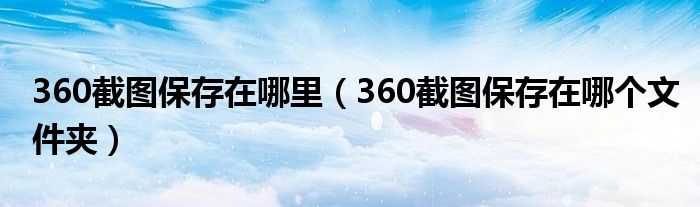360截圖保存在哪里（360截圖保存在哪個(gè)文件夾）