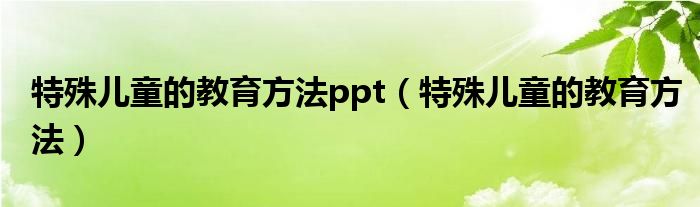特殊兒童的教育方法ppt（特殊兒童的教育方法）