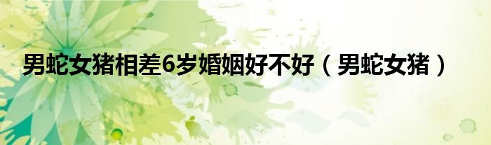 男蛇女豬相差6歲婚姻好不好（男蛇女豬）