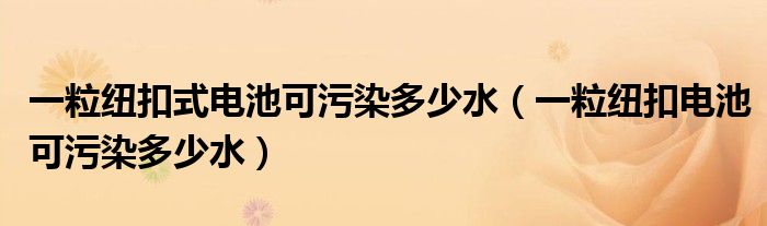 一粒紐扣式電池可污染多少水（一粒紐扣電池可污染多少水）