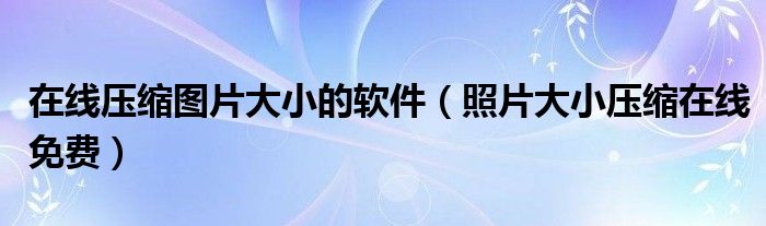 在線壓縮圖片大小的軟件（照片大小壓縮在線免費(fèi)）