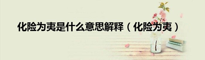 化險(xiǎn)為夷是什么意思解釋（化險(xiǎn)為夷）