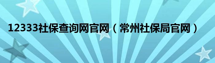 12333社保查詢網(wǎng)官網(wǎng)（常州社保局官網(wǎng)）