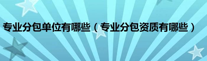 專業(yè)分包單位有哪些（專業(yè)分包資質(zhì)有哪些）