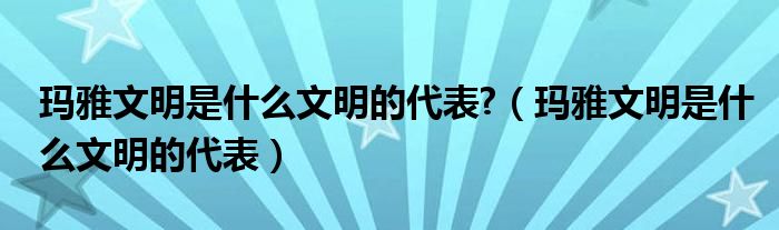 瑪雅文明是什么文明的代表?（瑪雅文明是什么文明的代表）