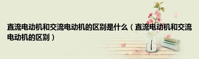 直流電動(dòng)機(jī)和交流電動(dòng)機(jī)的區(qū)別是什么（直流電動(dòng)機(jī)和交流電動(dòng)機(jī)的區(qū)別）
