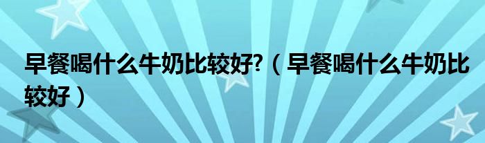 早餐喝什么牛奶比較好?（早餐喝什么牛奶比較好）