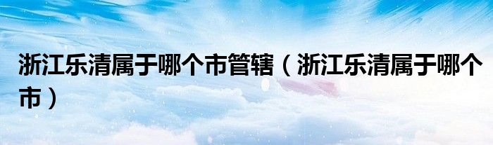 浙江樂清屬于哪個(gè)市管轄（浙江樂清屬于哪個(gè)市）