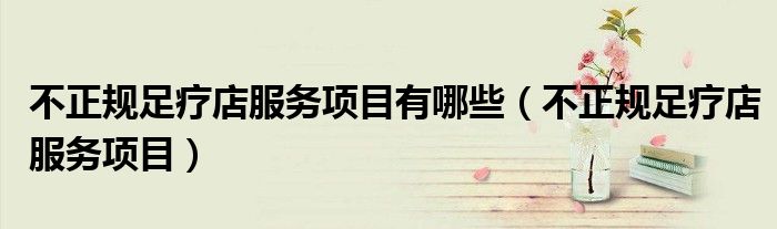 不正規(guī)足療店服務(wù)項(xiàng)目有哪些（不正規(guī)足療店服務(wù)項(xiàng)目）