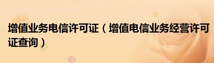 增值業(yè)務(wù)電信許可證（增值電信業(yè)務(wù)經(jīng)營許可證查詢）
