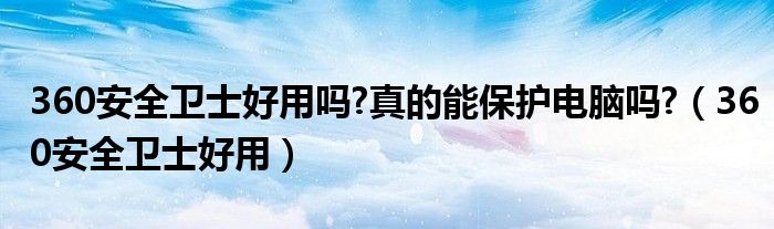 360安全衛(wèi)士好用嗎?真的能保護(hù)電腦嗎?（360安全衛(wèi)士好用）