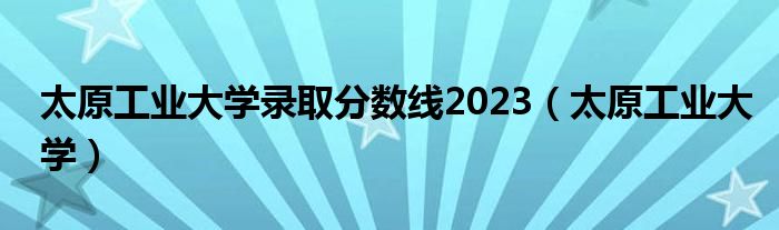 太原工業(yè)大學錄取分數(shù)線2023（太原工業(yè)大學）