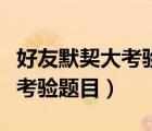 好友默契大考驗(yàn)怎么看對(duì)方答案（朋友默契大考驗(yàn)題目）