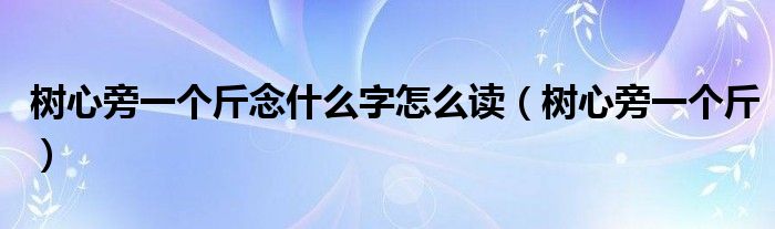 樹心旁一個斤念什么字怎么讀（樹心旁一個斤）