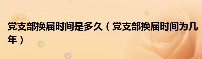 黨支部換屆時間是多久（黨支部換屆時間為幾年）