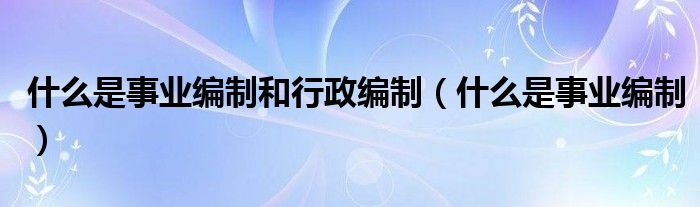什么是事業(yè)編制和行政編制（什么是事業(yè)編制）