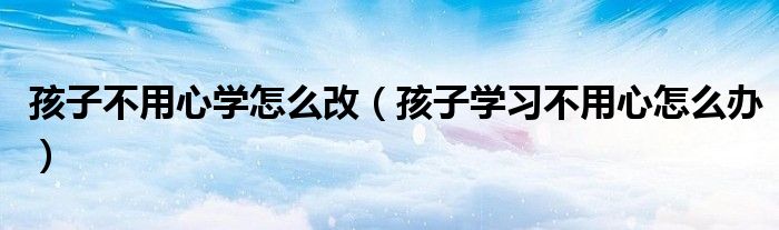孩子不用心學(xué)怎么改（孩子學(xué)習(xí)不用心怎么辦）