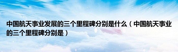 中國航天事業(yè)發(fā)展的三個里程碑分別是什么（中國航天事業(yè)的三個里程碑分別是）
