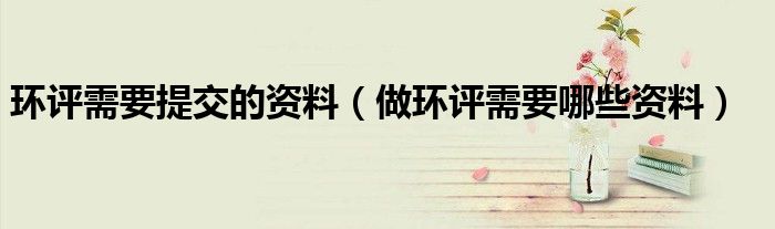 環(huán)評需要提交的資料（做環(huán)評需要哪些資料）