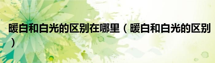 暖白和白光的區(qū)別在哪里（暖白和白光的區(qū)別）