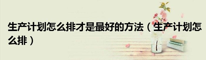 生產計劃怎么排才是最好的方法（生產計劃怎么排）