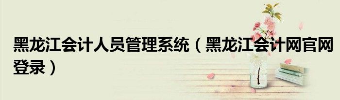 黑龍江會(huì)計(jì)人員管理系統(tǒng)（黑龍江會(huì)計(jì)網(wǎng)官網(wǎng)登錄）