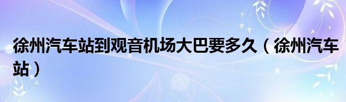 徐州汽車站到觀音機(jī)場大巴要多久（徐州汽車站）