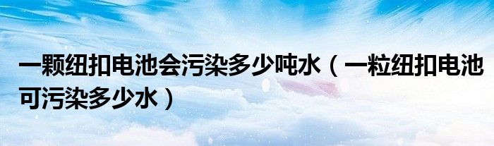 一顆紐扣電池會污染多少噸水（一粒紐扣電池可污染多少水）