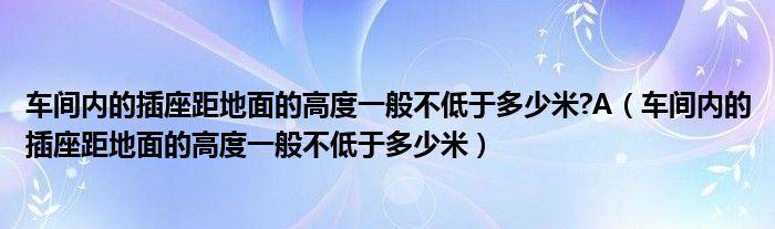 車間內(nèi)的插座距地面的高度一般不低于多少米?A（車間內(nèi)的插座距地面的高度一般不低于多少米）