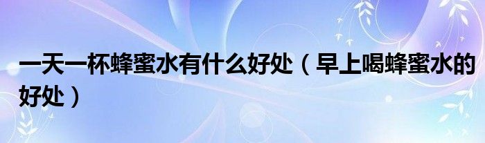一天一杯蜂蜜水有什么好處（早上喝蜂蜜水的好處）