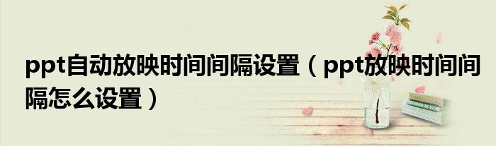 ppt自動(dòng)放映時(shí)間間隔設(shè)置（ppt放映時(shí)間間隔怎么設(shè)置）