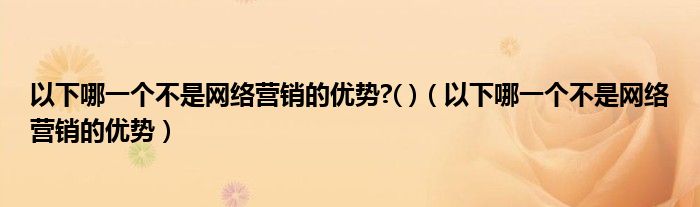 以下哪一個不是網(wǎng)絡(luò)營銷的優(yōu)勢?( )（以下哪一個不是網(wǎng)絡(luò)營銷的優(yōu)勢）