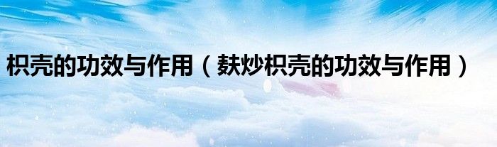 枳殼的功效與作用（麩炒枳殼的功效與作用）