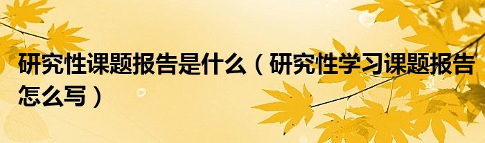 研究性課題報告是什么（研究性學(xué)習(xí)課題報告怎么寫）